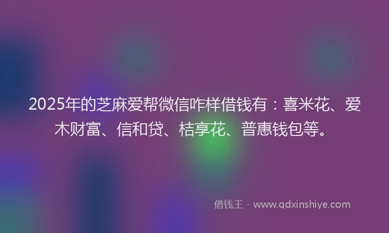 2025年的芝麻爱帮微信咋样借钱有：喜米花、爱木财富、信和贷、桔享花、普惠钱包等。