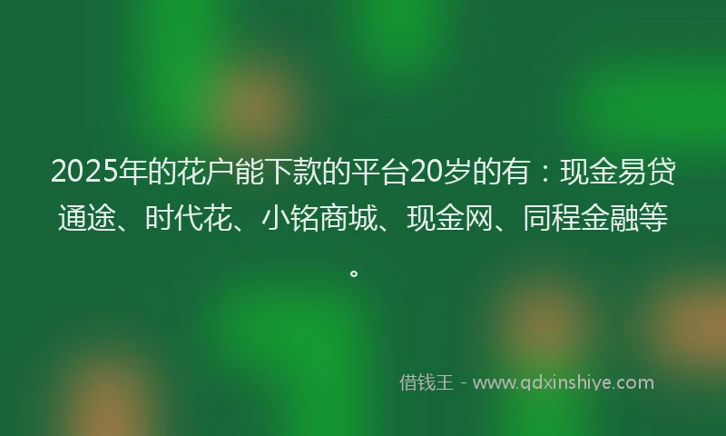 2025年的花户能下款的平台20岁的有：现金易贷通途、时代花、小铭商城、现金网、同程金融等。