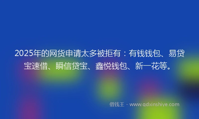 2025年的网货申请太多被拒有：有钱钱包、易贷宝速借、瞬信贷宝、鑫悦钱包、新一花等。