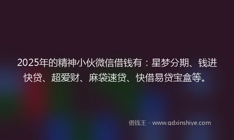 2025年的精神小伙微信借钱有：星梦分期、钱进快贷、超爱财、麻袋速贷、快借易贷宝盒等。