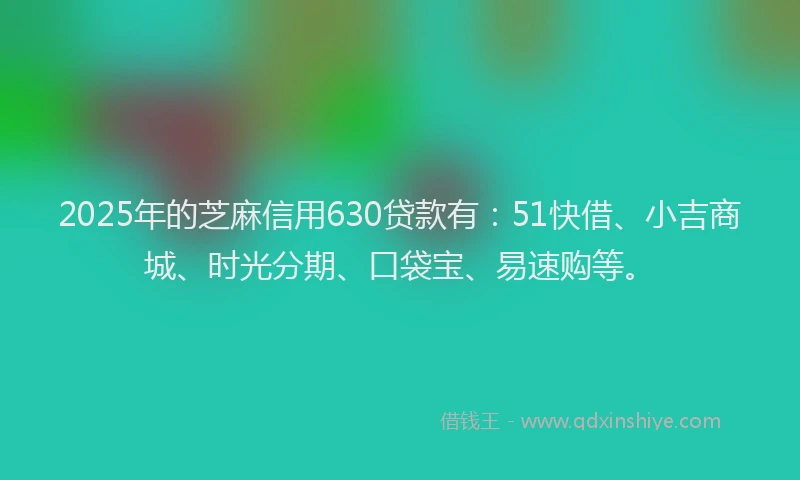 2025年的芝麻信用630贷款有：51快借、小吉商城、时光分期、口袋宝、易速购等。