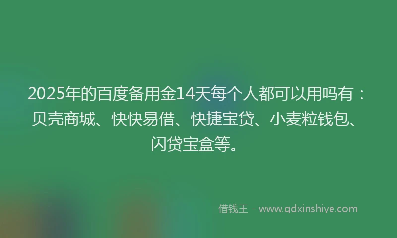 2025年的百度备用金14天每个人都可以用吗有：贝壳商城、快快易借、快捷宝贷、小麦粒钱包、闪贷宝盒等。