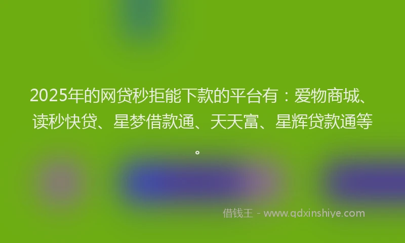 2025年的网贷秒拒能下款的平台有：爱物商城、读秒快贷、星梦借款通、天天富、星辉贷款通等。