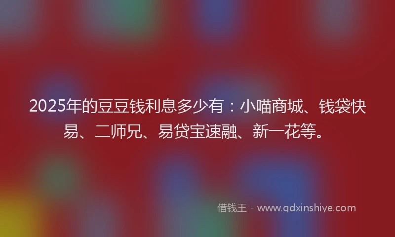 2025年的豆豆钱利息多少有：小喵商城、钱袋快易、二师兄、易贷宝速融、新一花等。