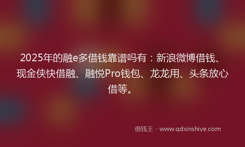 2025年的融e多借钱靠谱吗有：新浪微博借钱、现金侠快借融、融悦Pro钱包、龙龙用、头条放心借等。