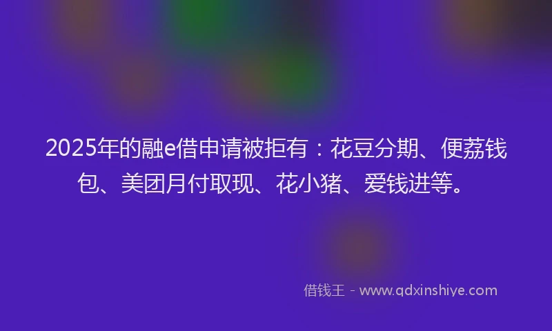 2025年的融e借申请被拒有：花豆分期、便荔钱包、美团月付取现、花小猪、爱钱进等。