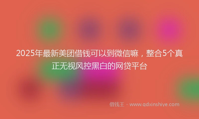 2025年最新美团借钱可以到微信嘛，整合5个真正无视风控黑白的网贷平台