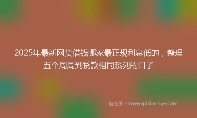 2025年最新网货借钱哪家最正规利息低的，整理五个周周到贷款相同系列的口子