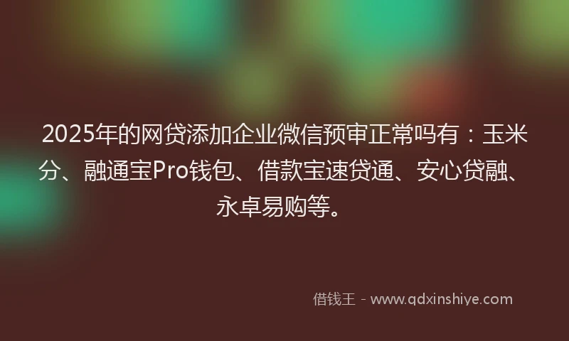 2025年的网贷添加企业微信预审正常吗有：玉米分、融通宝Pro钱包、借款宝速贷通、安心贷融、永卓易购等。