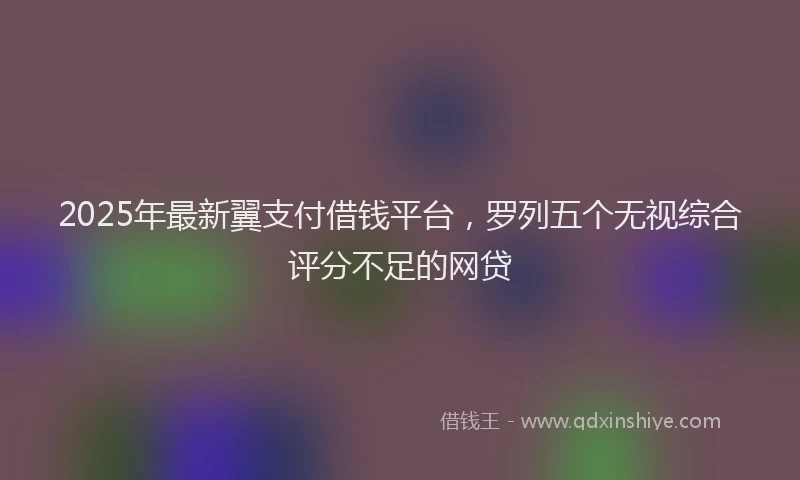 2025年最新翼支付借钱平台，罗列五个无视综合评分不足的网贷