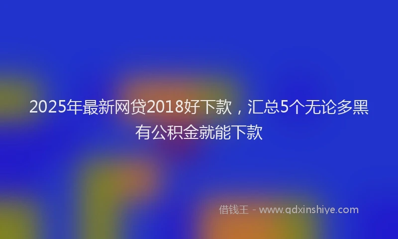 2025年最新网贷2018好下款，汇总5个无论多黑有公积金就能下款