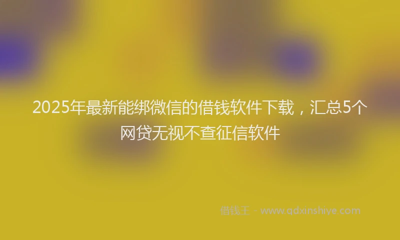 2025年最新能绑微信的借钱软件下载，汇总5个网贷无视不查征信软件