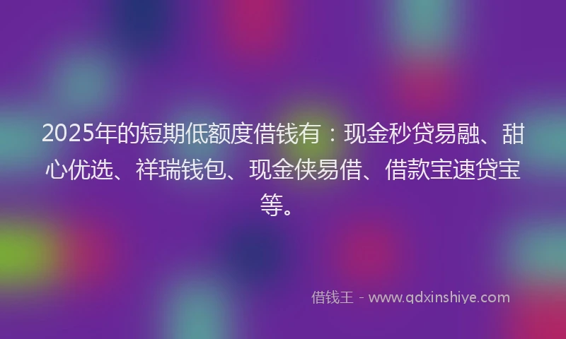 2025年的短期低额度借钱有：现金秒贷易融、甜心优选、祥瑞钱包、现金侠易借、借款宝速贷宝等。