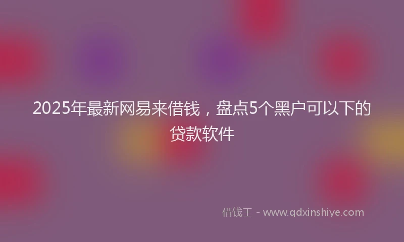 2025年最新网易来借钱，盘点5个黑户可以下的贷款软件