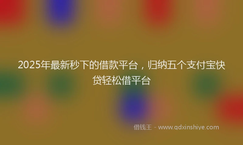 2025年最新秒下的借款平台，归纳五个支付宝快贷轻松借平台