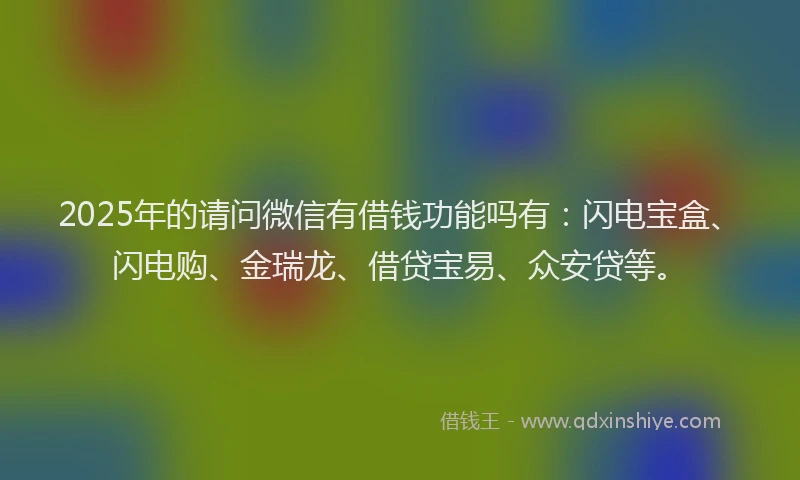 2025年的请问微信有借钱功能吗有：闪电宝盒、闪电购、金瑞龙、借贷宝易、众安贷等。