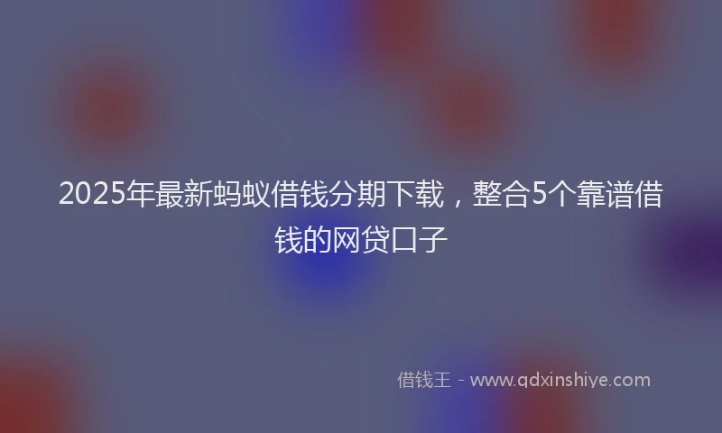 2025年最新蚂蚁借钱分期下载，整合5个靠谱借钱的网贷口子