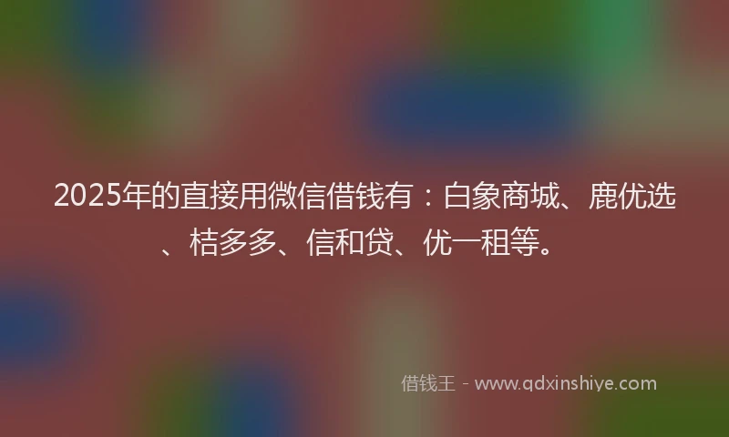 2025年的直接用微信借钱有：白象商城、鹿优选、桔多多、信和贷、优一租等。