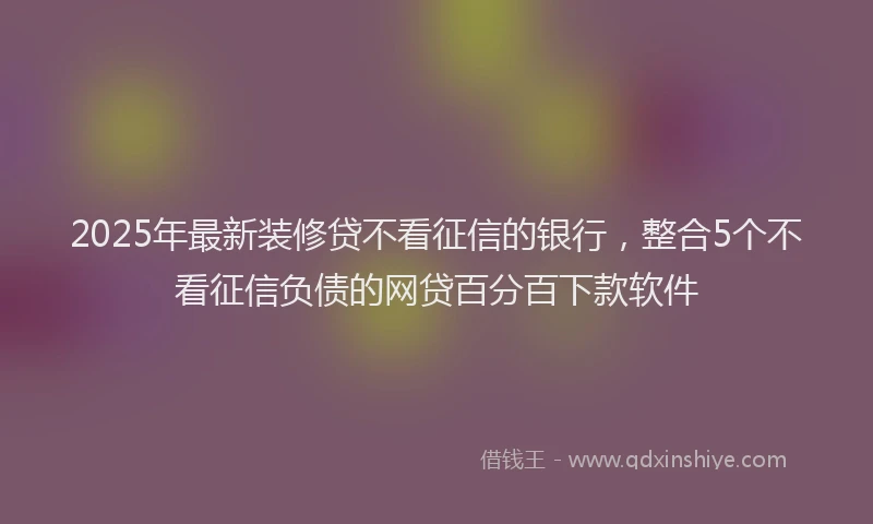 2025年最新装修贷不看征信的银行，整合5个不看征信负债的网贷百分百下款软件