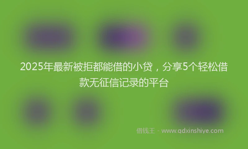 2025年最新被拒都能借的小贷，分享5个轻松借款无征信记录的平台