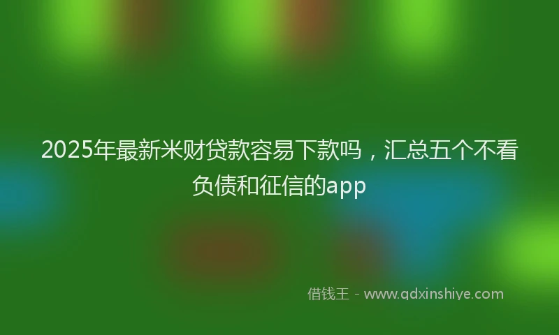 2025年最新米财贷款容易下款吗，汇总五个不看负债和征信的app