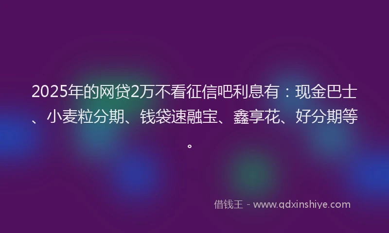 2025年的网贷2万不看征信吧利息有：现金巴士、小麦粒分期、钱袋速融宝、鑫享花、好分期等。