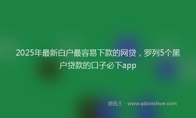 2025年最新白户最容易下款的网贷，罗列5个黑户贷款的口子必下app