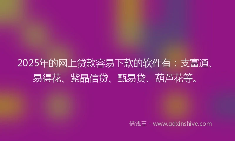2025年的网上贷款容易下款的软件有：支富通、易得花、紫晶信贷、甄易贷、葫芦花等。