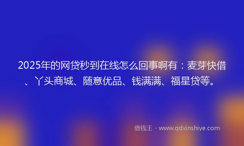 2025年的网贷秒到在线怎么回事啊有：麦芽快借、丫头商城、随意优品、钱满满、福星贷等。