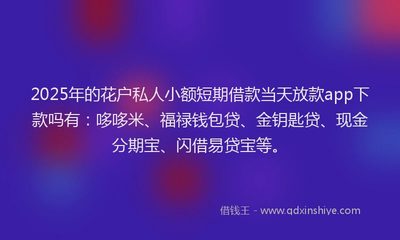 2025年的花户私人小额短期借款当天放款app下款吗有：哆哆米、福禄钱包贷、金钥匙贷、现金分期宝、闪借易贷宝等。