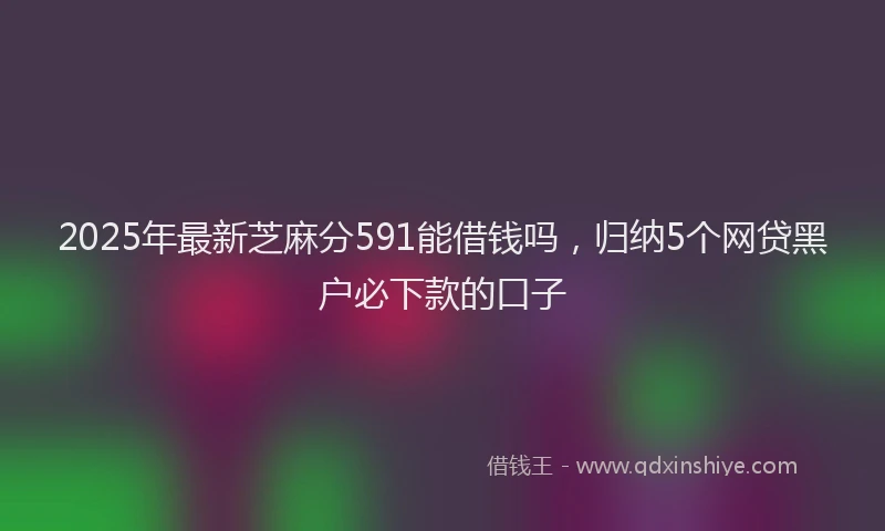 2025年最新芝麻分591能借钱吗，归纳5个网贷黑户必下款的口子
