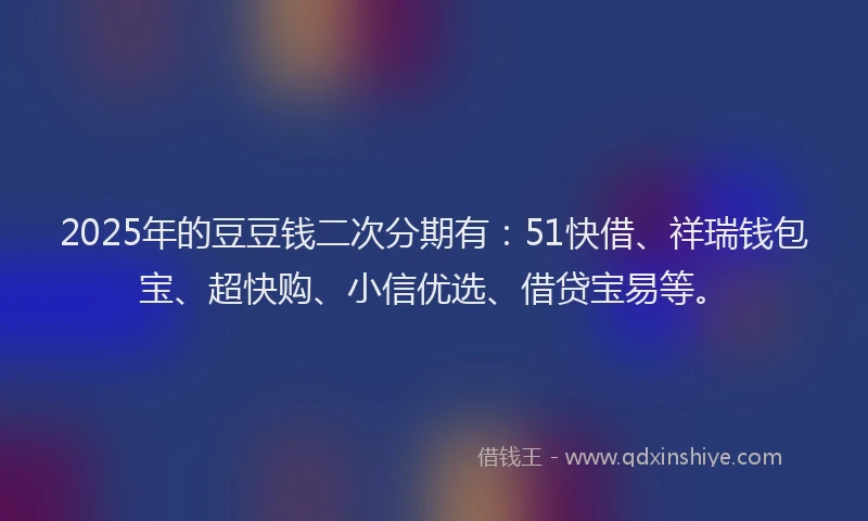 2025年的豆豆钱二次分期有：51快借、祥瑞钱包宝、超快购、小信优选、借贷宝易等。