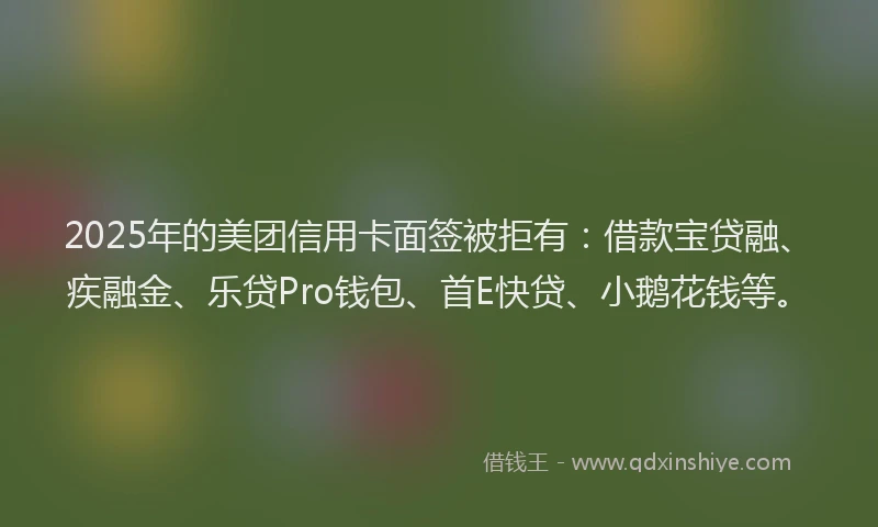 2025年的美团信用卡面签被拒有：借款宝贷融、疾融金、乐贷Pro钱包、首E快贷、小鹅花钱等。