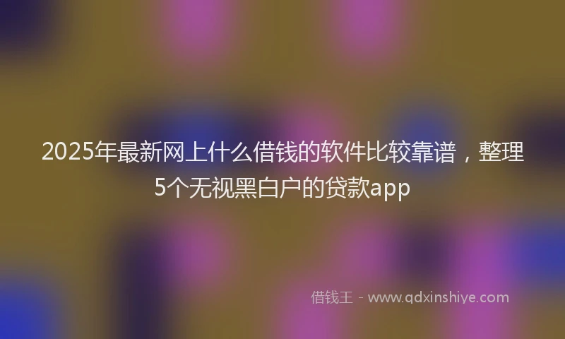 2025年最新网上什么借钱的软件比较靠谱，整理5个无视黑白户的贷款app