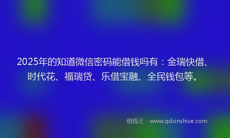 2025年的知道微信密码能借钱吗有：金瑞快借、时代花、福瑞贷、乐借宝融、全民钱包等。