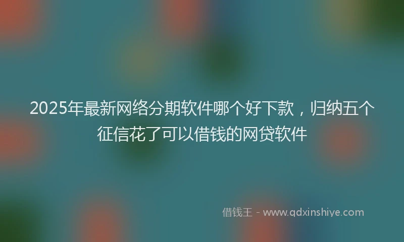2025年最新网络分期软件哪个好下款，归纳五个征信花了可以借钱的网贷软件