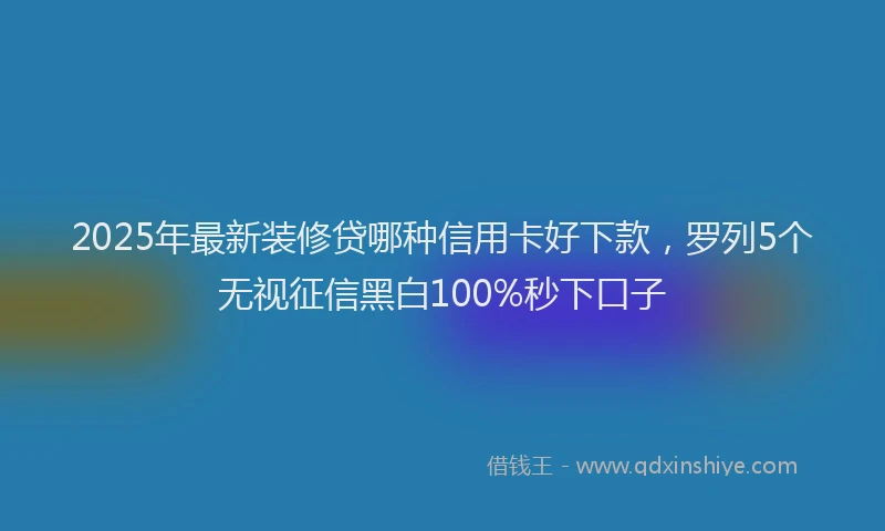2025年最新装修贷哪种信用卡好下款，罗列5个无视征信黑白100%秒下口子
