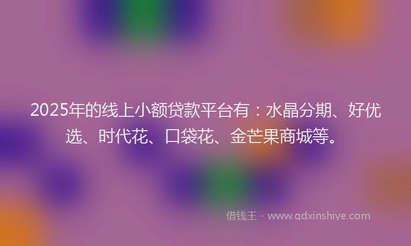 2025年的线上小额贷款平台有：水晶分期、好优选、时代花、口袋花、金芒果商城等。
