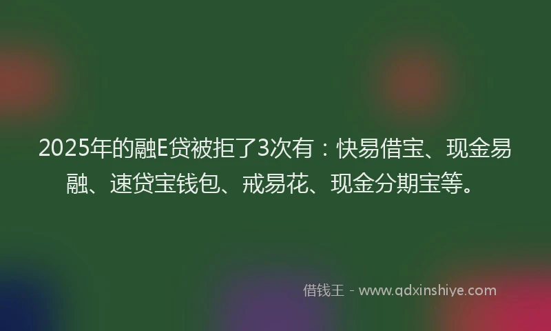2025年的融E贷被拒了3次有：快易借宝、现金易融、速贷宝钱包、戒易花、现金分期宝等。