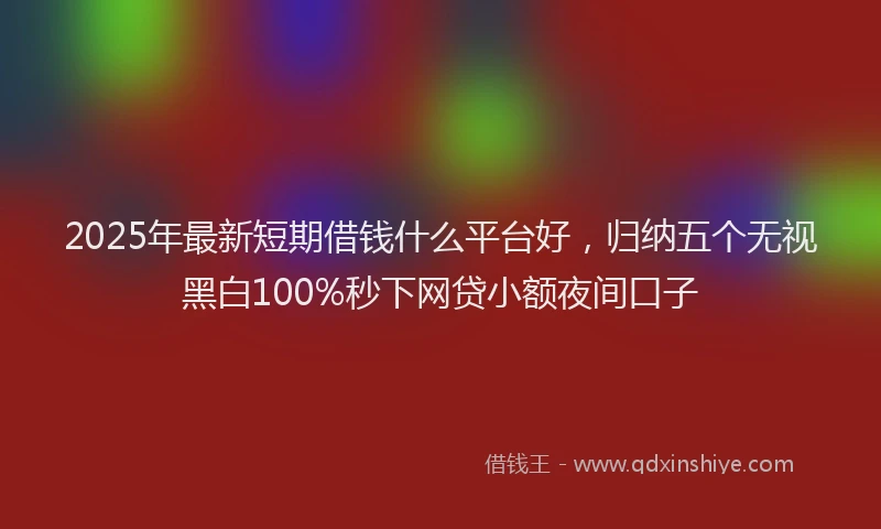 2025年最新短期借钱什么平台好，归纳五个无视黑白100%秒下网贷小额夜间口子