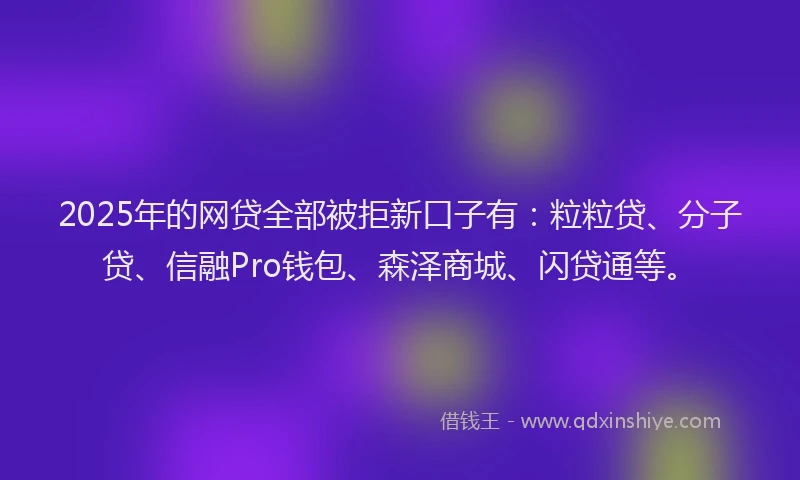 2025年的网贷全部被拒新口子有：粒粒贷、分子贷、信融Pro钱包、森泽商城、闪贷通等。