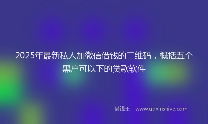2025年最新私人加微信借钱的二维码，概括五个黑户可以下的贷款软件