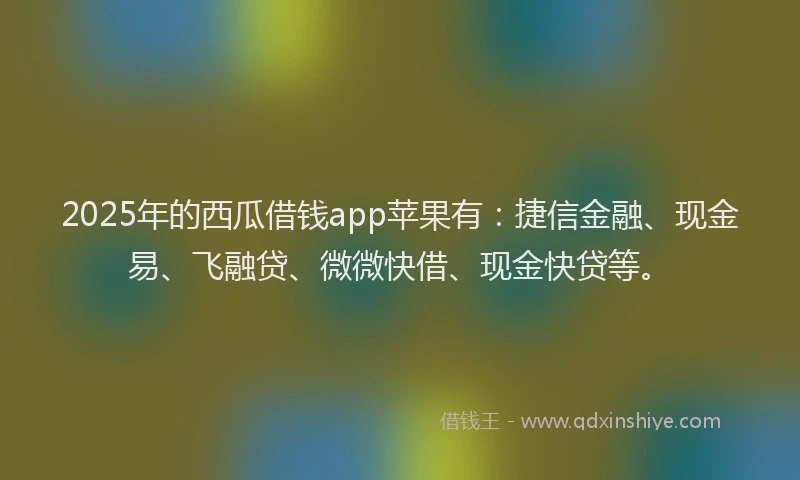 2025年的西瓜借钱app苹果有：捷信金融、现金易、飞融贷、微微快借、现金快贷等。