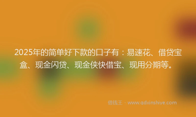 2025年的简单好下款的口子有：易速花、借贷宝盒、现金闪贷、现金侠快借宝、现用分期等。
