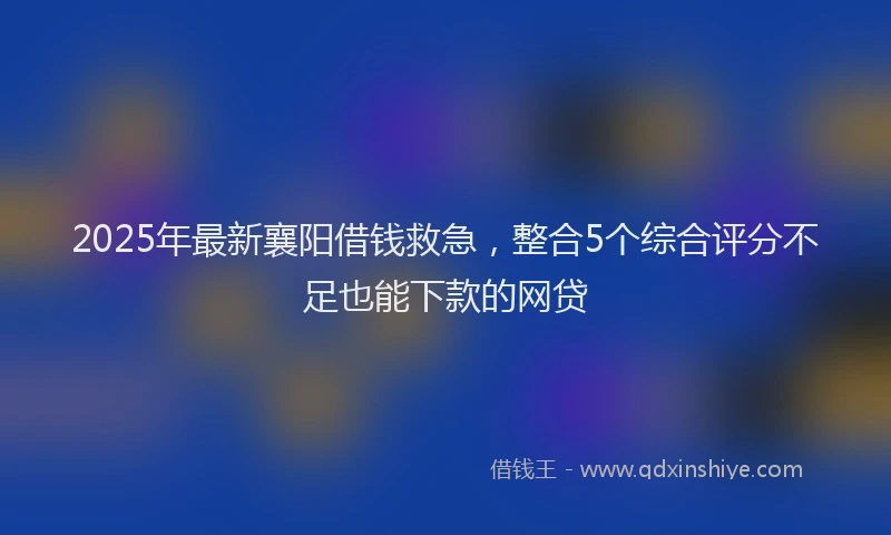 2025年最新襄阳借钱救急，整合5个综合评分不足也能下款的网贷