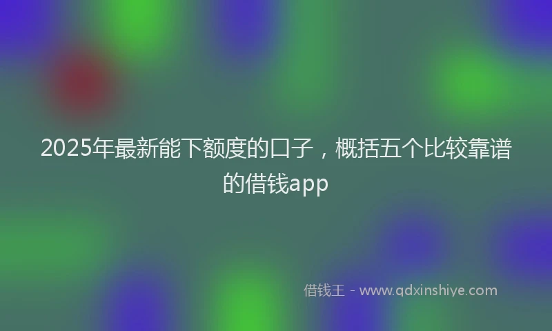 2025年最新能下额度的口子，概括五个比较靠谱的借钱app