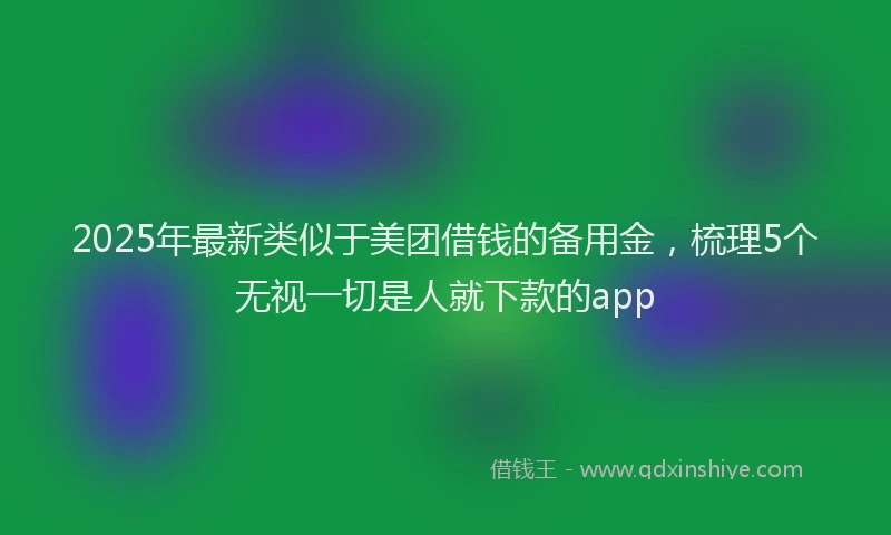 2025年最新类似于美团借钱的备用金，梳理5个无视一切是人就下款的app