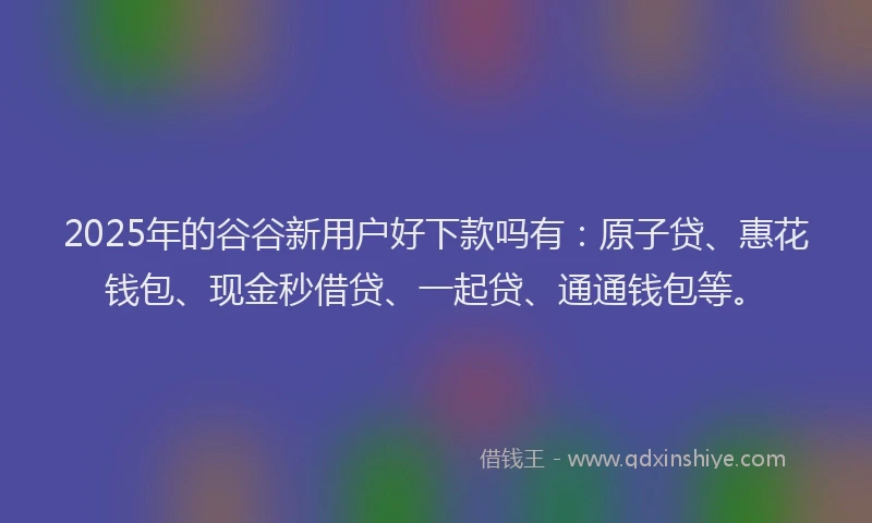 2025年的谷谷新用户好下款吗有：原子贷、惠花钱包、现金秒借贷、一起贷、通通钱包等。