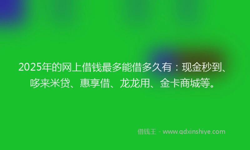 2025年的网上借钱最多能借多久有：现金秒到、哆来米贷、惠享借、龙龙用、金卡商城等。
