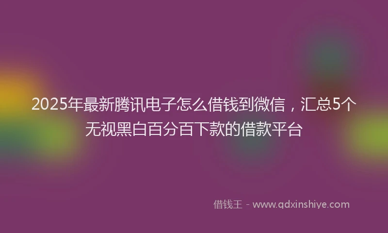 2025年最新腾讯电子怎么借钱到微信，汇总5个无视黑白百分百下款的借款平台
